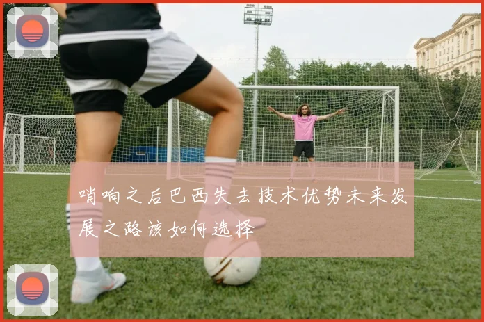 哨响之后巴西失去技术优势未来发展之路该如何选择