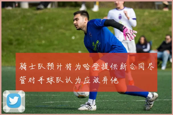骑士队预计将为哈登提供新合同尽管对手球队认为应放弃他