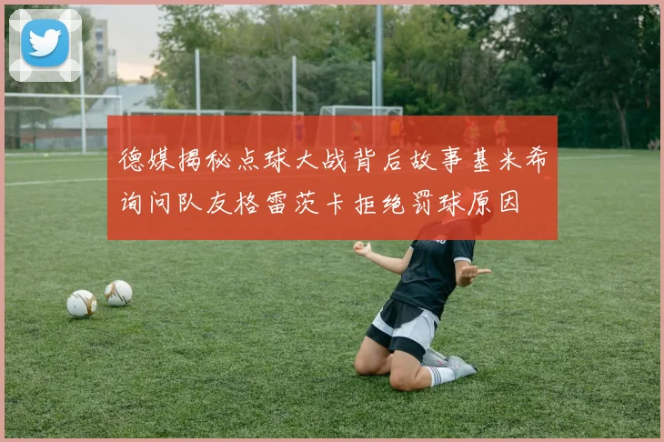 德媒揭秘点球大战背后故事基米希询问队友格雷茨卡拒绝罚球原因