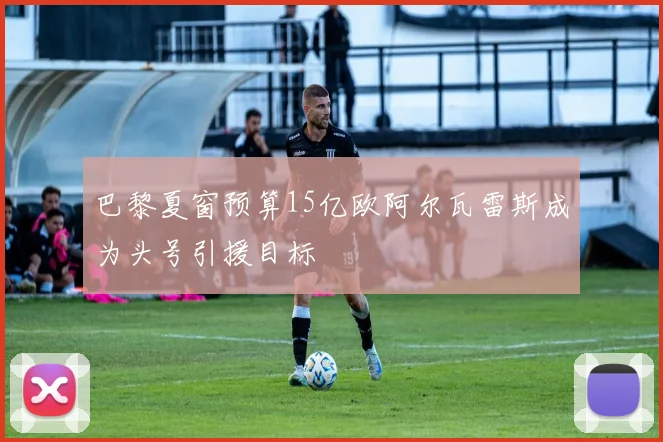 巴黎夏窗预算15亿欧阿尔瓦雷斯成为头号引援目标
