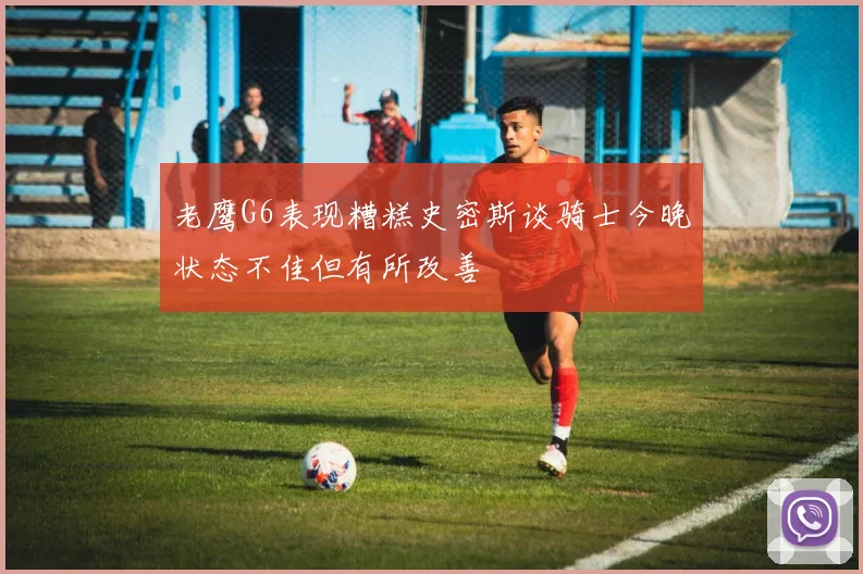 老鹰G6表现糟糕史密斯谈骑士今晚状态不佳但有所改善