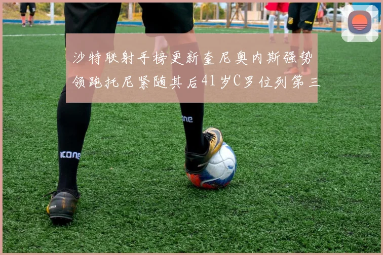 沙特联射手榜更新奎尼奥内斯强势领跑托尼紧随其后41岁C罗位列第三