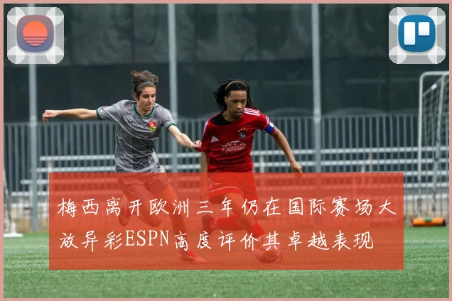 梅西离开欧洲三年仍在国际赛场大放异彩ESPN高度评价其卓越表现