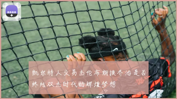凯尔特人交易杰伦布朗换乔治是否终结双杰时代的辉煌梦想