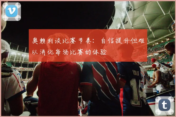 奥赖利谈比赛节奏：自信提升但难以消化每场比赛的体验
