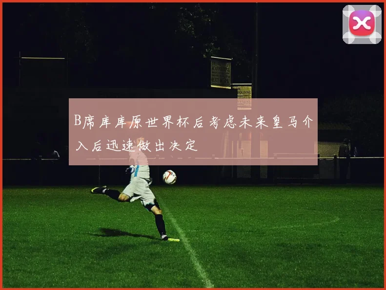 B席库库原世界杯后考虑未来皇马介入后迅速做出决定